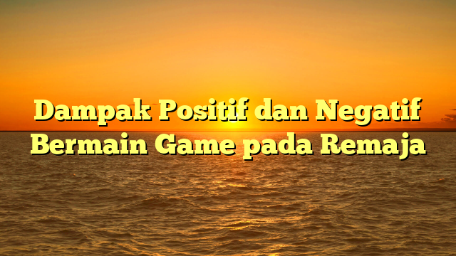 Dampak Positif dan Negatif Bermain Game pada Remaja