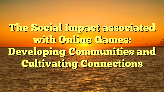 The Social Impact associated with Online Games: Developing Communities and Cultivating Connections